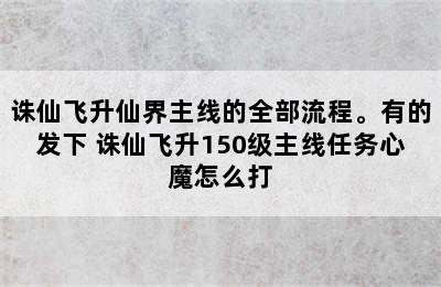 诛仙飞升仙界主线的全部流程。有的发下 诛仙飞升150级主线任务心魔怎么打